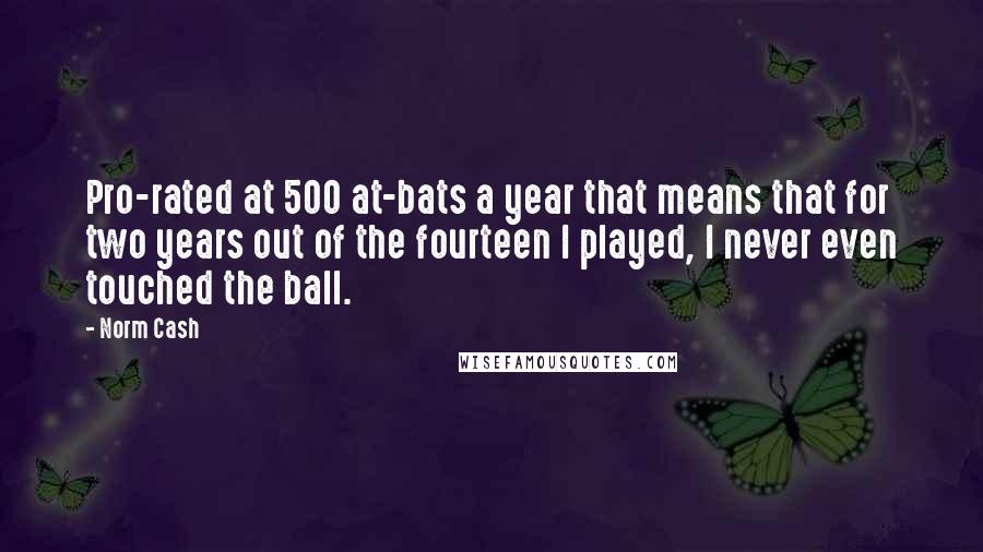 Norm Cash Quotes: Pro-rated at 500 at-bats a year that means that for two years out of the fourteen I played, I never even touched the ball.