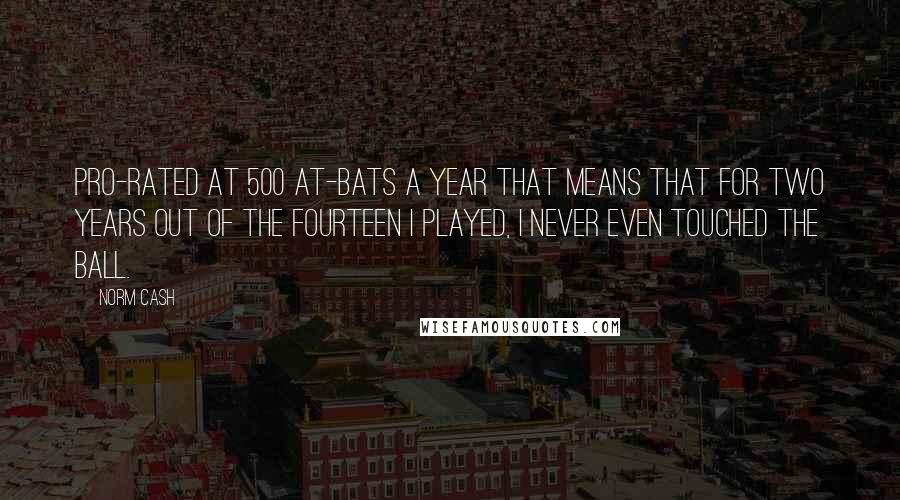 Norm Cash Quotes: Pro-rated at 500 at-bats a year that means that for two years out of the fourteen I played, I never even touched the ball.