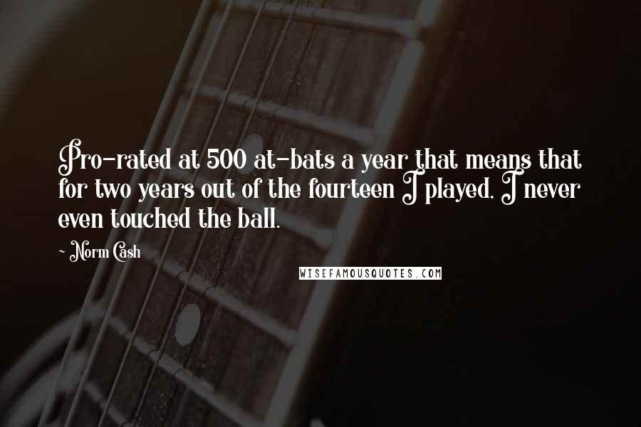 Norm Cash Quotes: Pro-rated at 500 at-bats a year that means that for two years out of the fourteen I played, I never even touched the ball.