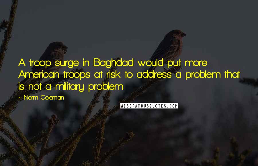 Norm Coleman Quotes: A troop surge in Baghdad would put more American troops at risk to address a problem that is not a military problem.