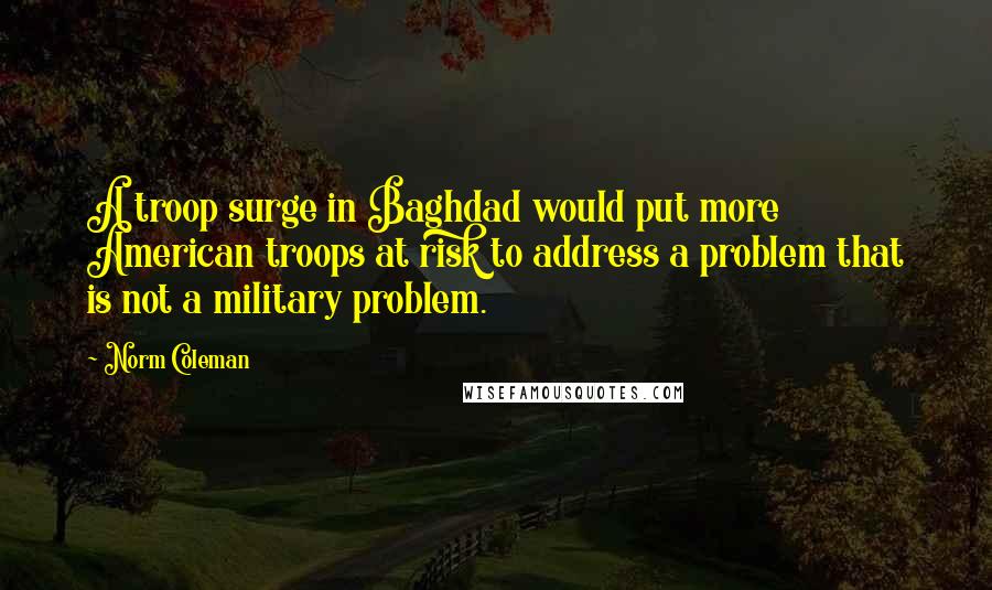 Norm Coleman Quotes: A troop surge in Baghdad would put more American troops at risk to address a problem that is not a military problem.