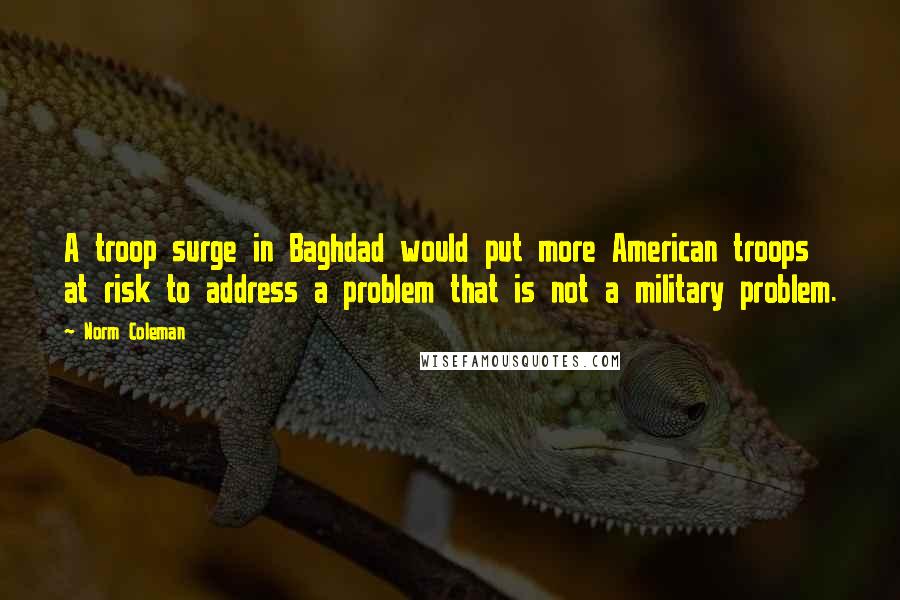 Norm Coleman Quotes: A troop surge in Baghdad would put more American troops at risk to address a problem that is not a military problem.