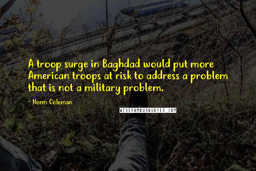 Norm Coleman Quotes: A troop surge in Baghdad would put more American troops at risk to address a problem that is not a military problem.