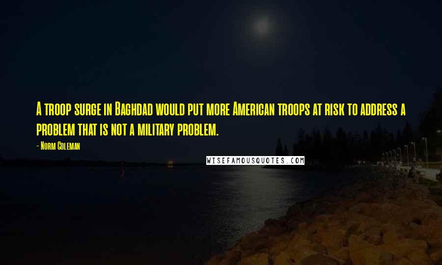 Norm Coleman Quotes: A troop surge in Baghdad would put more American troops at risk to address a problem that is not a military problem.