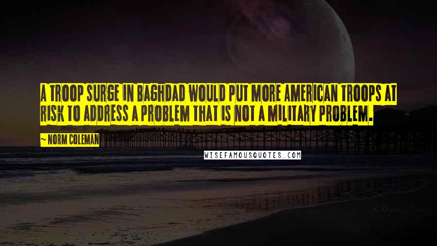 Norm Coleman Quotes: A troop surge in Baghdad would put more American troops at risk to address a problem that is not a military problem.