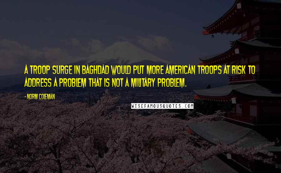 Norm Coleman Quotes: A troop surge in Baghdad would put more American troops at risk to address a problem that is not a military problem.