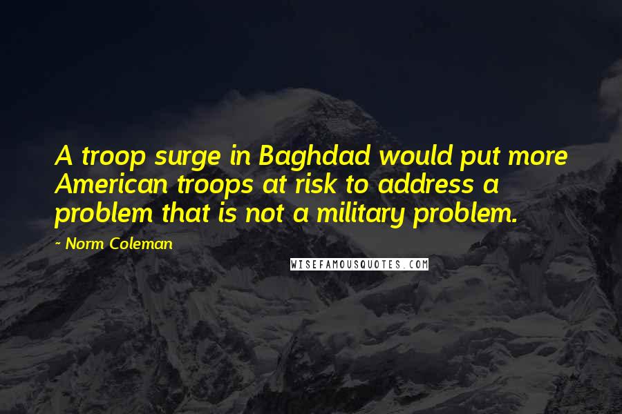 Norm Coleman Quotes: A troop surge in Baghdad would put more American troops at risk to address a problem that is not a military problem.