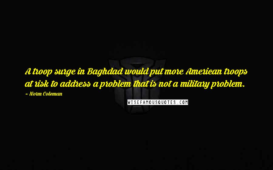 Norm Coleman Quotes: A troop surge in Baghdad would put more American troops at risk to address a problem that is not a military problem.