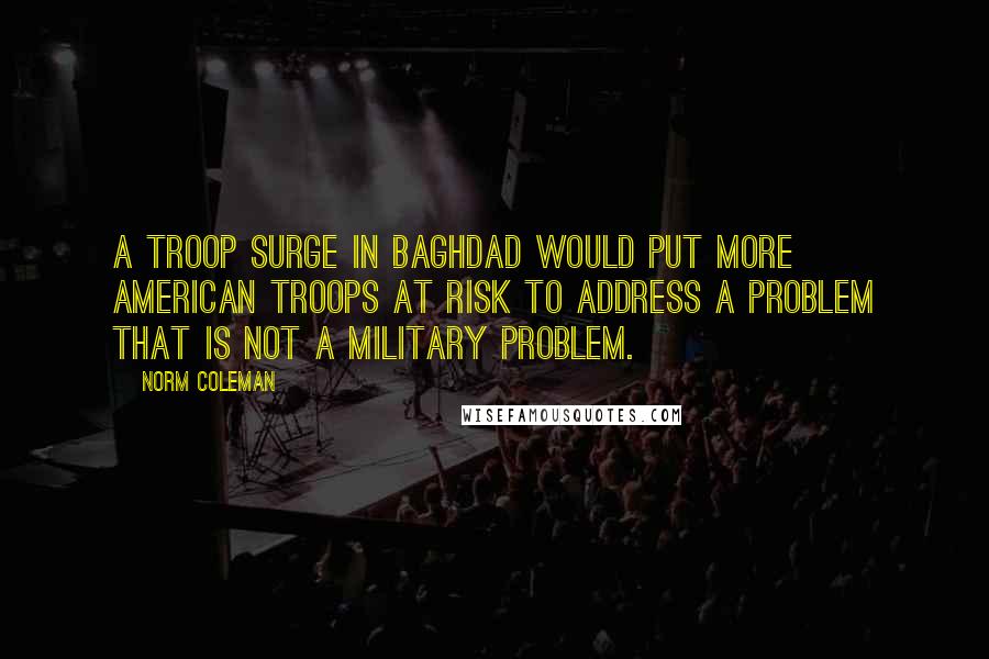 Norm Coleman Quotes: A troop surge in Baghdad would put more American troops at risk to address a problem that is not a military problem.