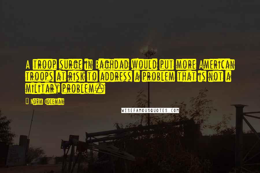 Norm Coleman Quotes: A troop surge in Baghdad would put more American troops at risk to address a problem that is not a military problem.