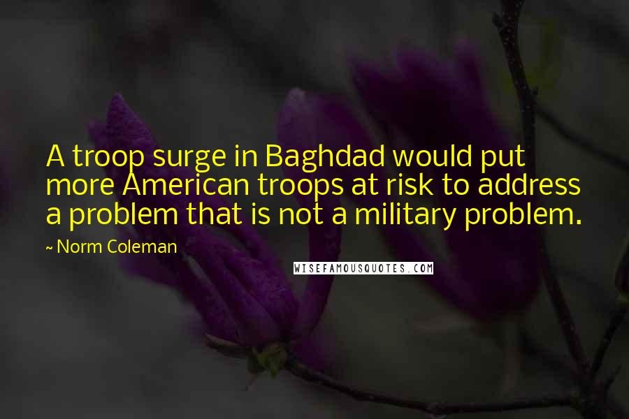 Norm Coleman Quotes: A troop surge in Baghdad would put more American troops at risk to address a problem that is not a military problem.