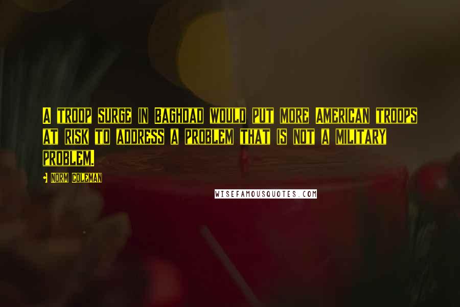 Norm Coleman Quotes: A troop surge in Baghdad would put more American troops at risk to address a problem that is not a military problem.