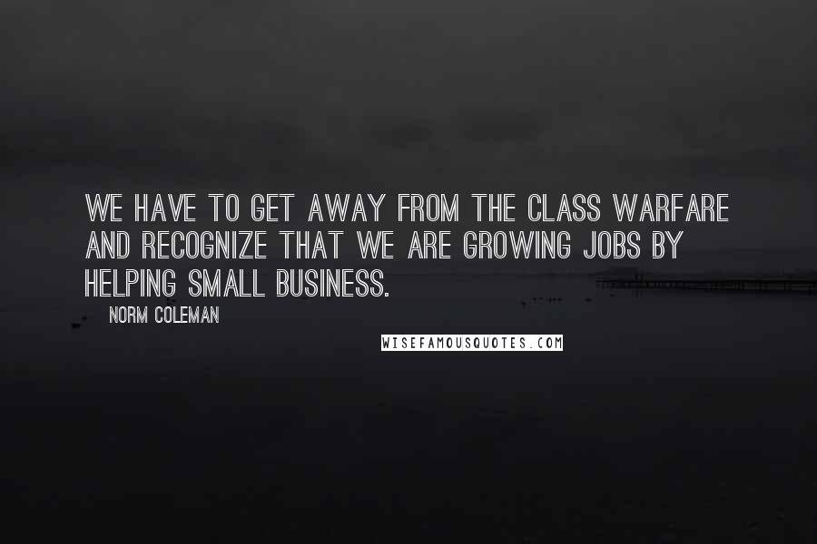 Norm Coleman Quotes: We have to get away from the class warfare and recognize that we are growing jobs by helping small business.