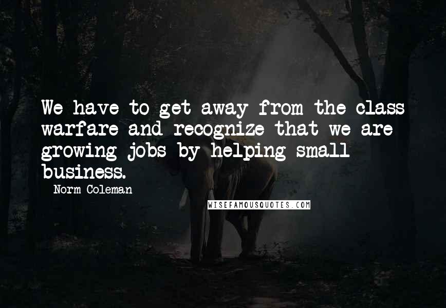 Norm Coleman Quotes: We have to get away from the class warfare and recognize that we are growing jobs by helping small business.