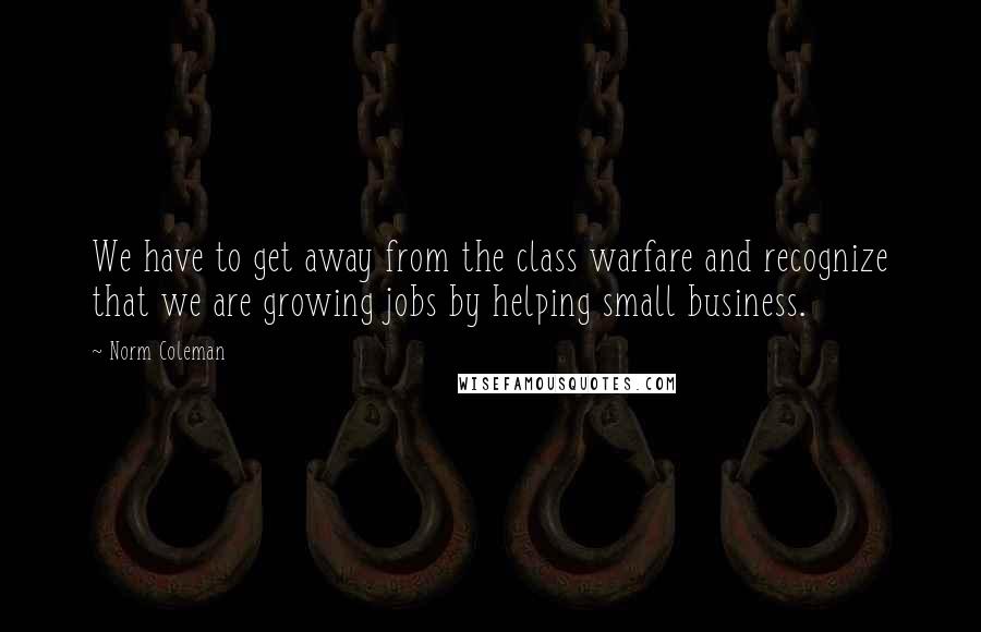 Norm Coleman Quotes: We have to get away from the class warfare and recognize that we are growing jobs by helping small business.