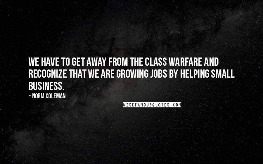 Norm Coleman Quotes: We have to get away from the class warfare and recognize that we are growing jobs by helping small business.