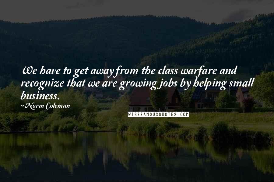 Norm Coleman Quotes: We have to get away from the class warfare and recognize that we are growing jobs by helping small business.