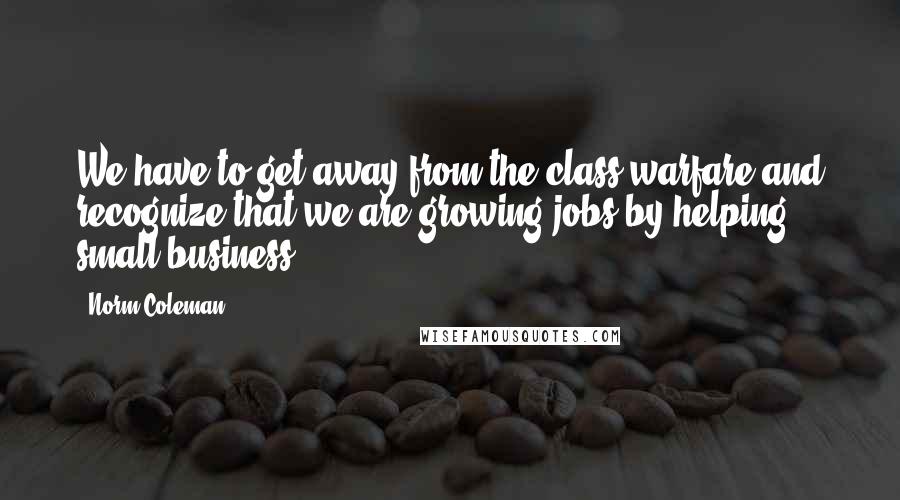 Norm Coleman Quotes: We have to get away from the class warfare and recognize that we are growing jobs by helping small business.