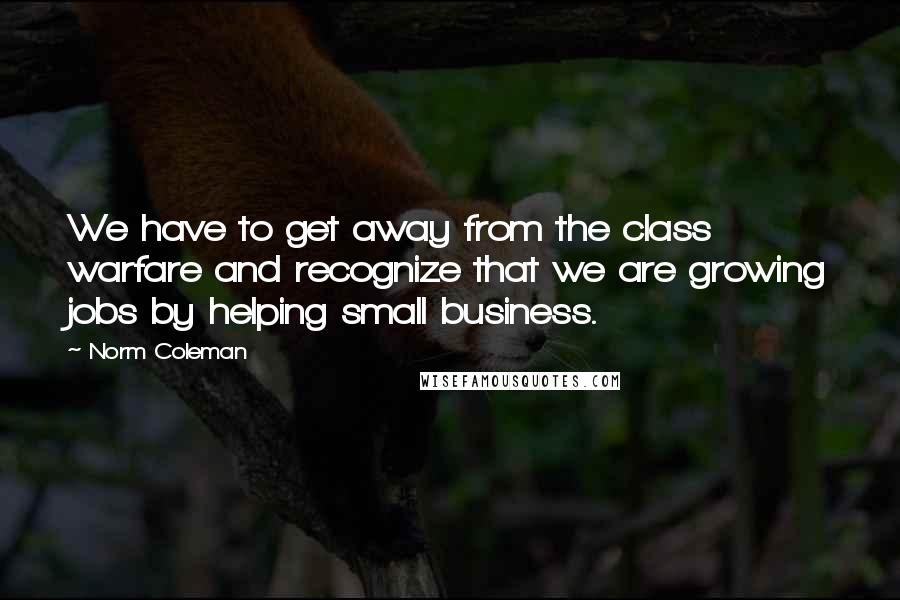 Norm Coleman Quotes: We have to get away from the class warfare and recognize that we are growing jobs by helping small business.