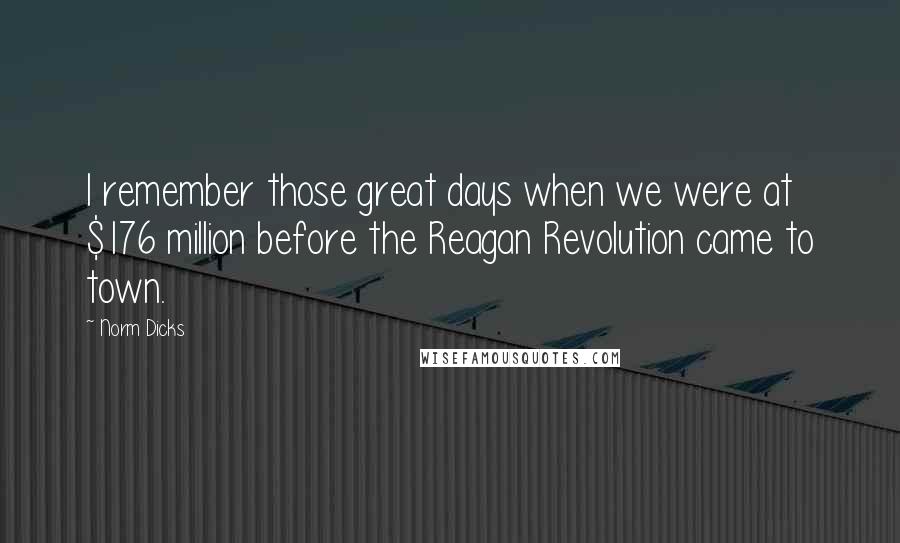 Norm Dicks Quotes: I remember those great days when we were at $176 million before the Reagan Revolution came to town.