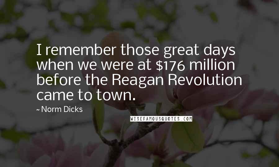 Norm Dicks Quotes: I remember those great days when we were at $176 million before the Reagan Revolution came to town.