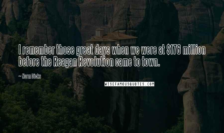 Norm Dicks Quotes: I remember those great days when we were at $176 million before the Reagan Revolution came to town.