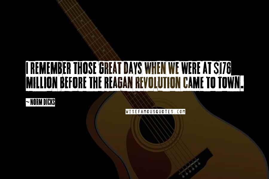 Norm Dicks Quotes: I remember those great days when we were at $176 million before the Reagan Revolution came to town.