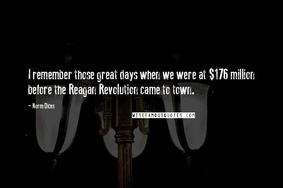 Norm Dicks Quotes: I remember those great days when we were at $176 million before the Reagan Revolution came to town.