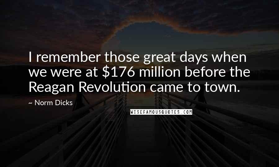 Norm Dicks Quotes: I remember those great days when we were at $176 million before the Reagan Revolution came to town.