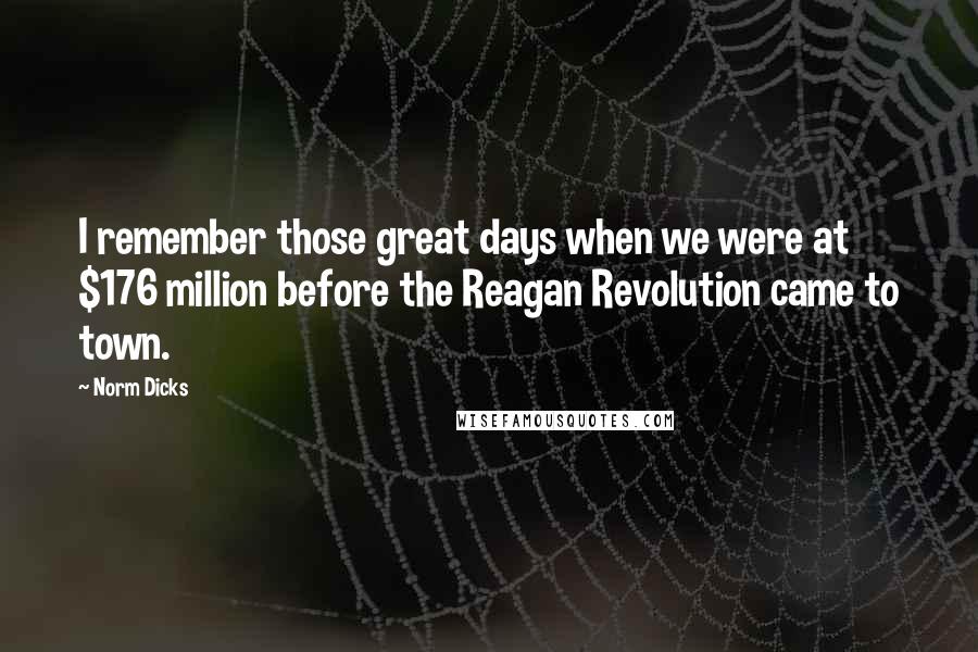 Norm Dicks Quotes: I remember those great days when we were at $176 million before the Reagan Revolution came to town.