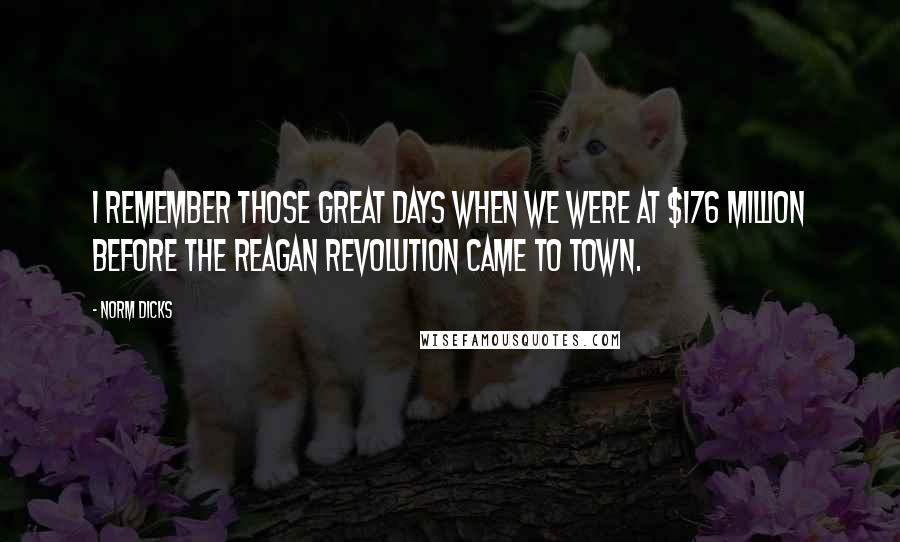 Norm Dicks Quotes: I remember those great days when we were at $176 million before the Reagan Revolution came to town.