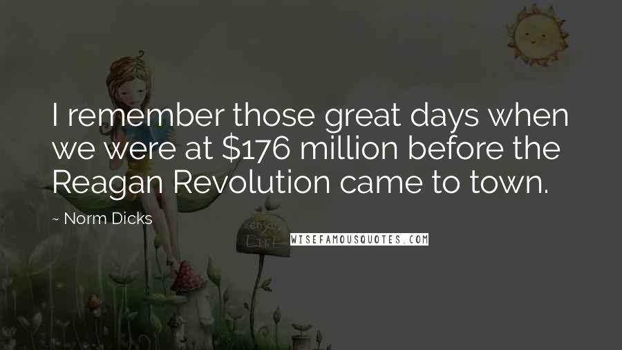 Norm Dicks Quotes: I remember those great days when we were at $176 million before the Reagan Revolution came to town.