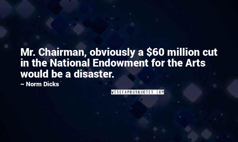 Norm Dicks Quotes: Mr. Chairman, obviously a $60 million cut in the National Endowment for the Arts would be a disaster.
