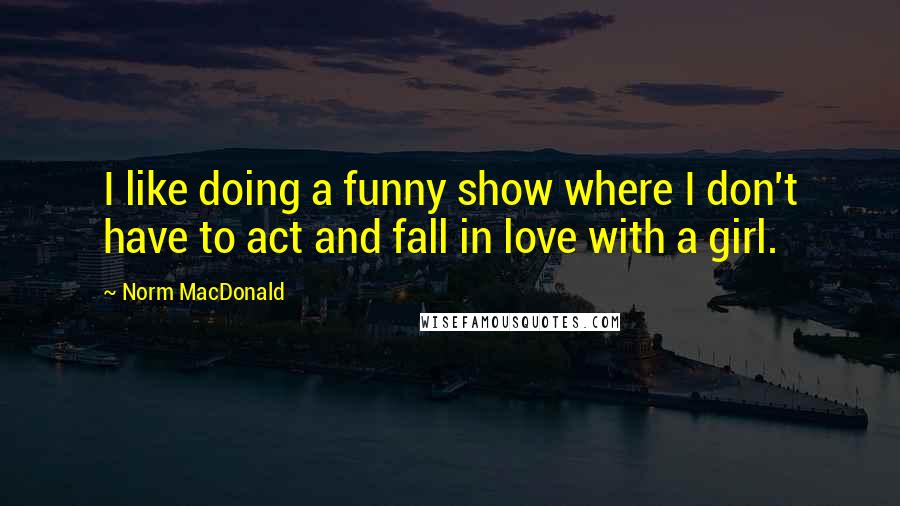 Norm MacDonald Quotes: I like doing a funny show where I don't have to act and fall in love with a girl.