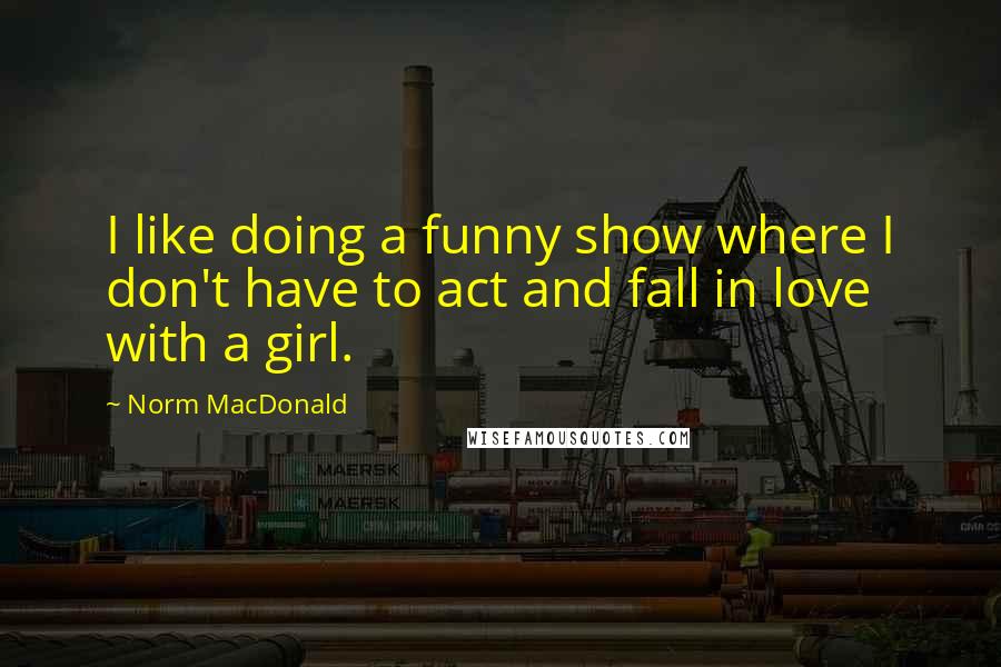 Norm MacDonald Quotes: I like doing a funny show where I don't have to act and fall in love with a girl.