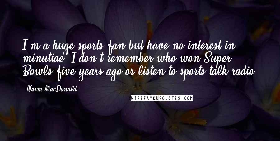 Norm MacDonald Quotes: I'm a huge sports fan but have no interest in minutiae. I don't remember who won Super Bowls five years ago or listen to sports talk radio.