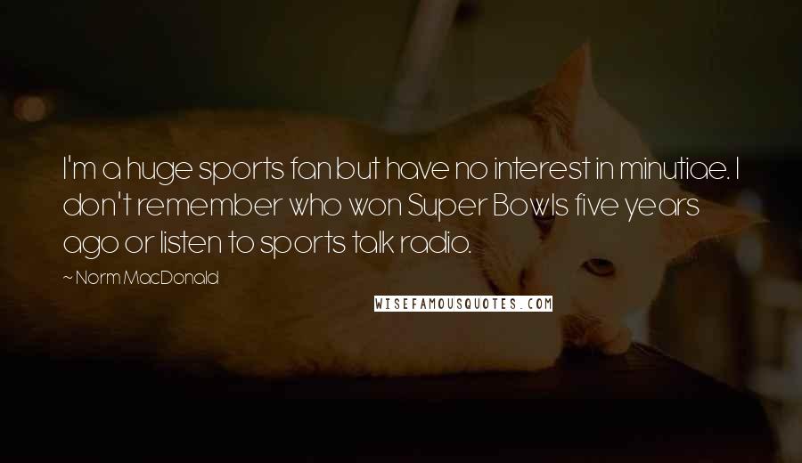 Norm MacDonald Quotes: I'm a huge sports fan but have no interest in minutiae. I don't remember who won Super Bowls five years ago or listen to sports talk radio.