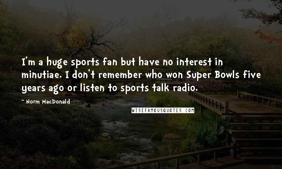 Norm MacDonald Quotes: I'm a huge sports fan but have no interest in minutiae. I don't remember who won Super Bowls five years ago or listen to sports talk radio.