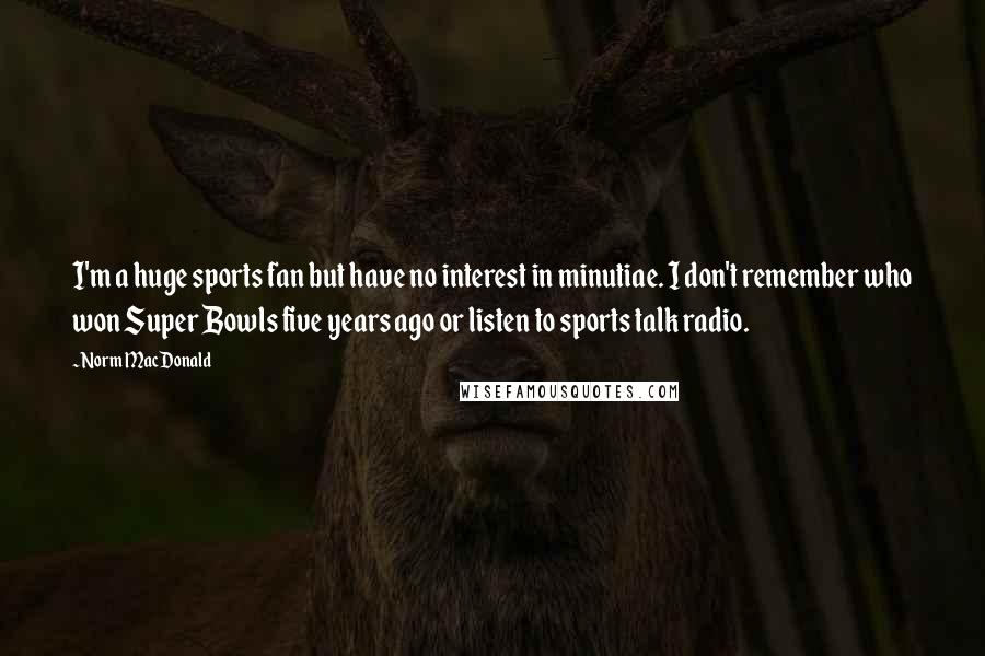 Norm MacDonald Quotes: I'm a huge sports fan but have no interest in minutiae. I don't remember who won Super Bowls five years ago or listen to sports talk radio.