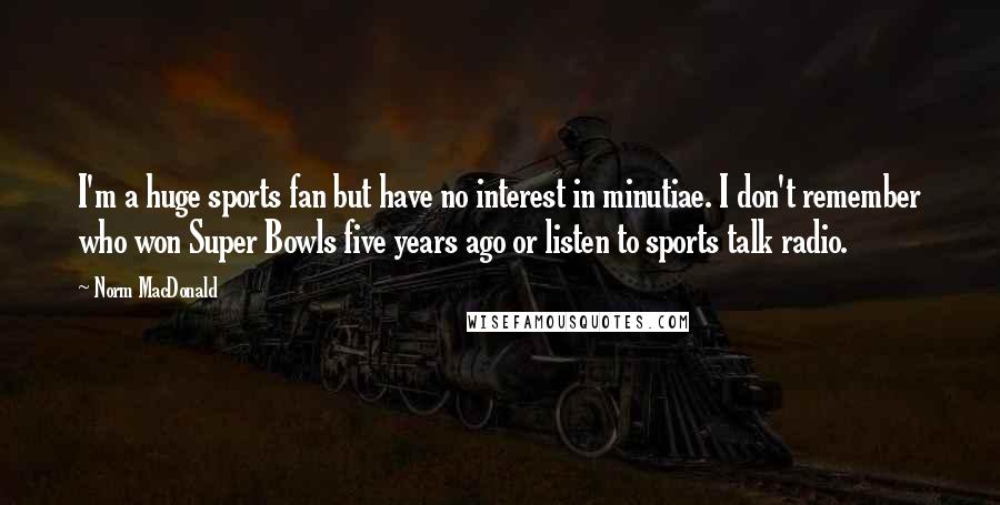 Norm MacDonald Quotes: I'm a huge sports fan but have no interest in minutiae. I don't remember who won Super Bowls five years ago or listen to sports talk radio.