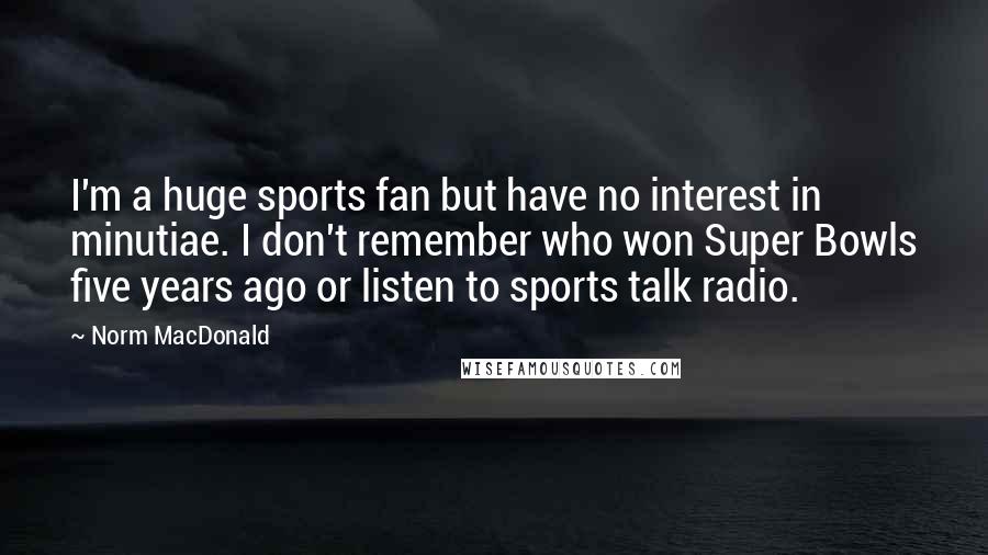 Norm MacDonald Quotes: I'm a huge sports fan but have no interest in minutiae. I don't remember who won Super Bowls five years ago or listen to sports talk radio.