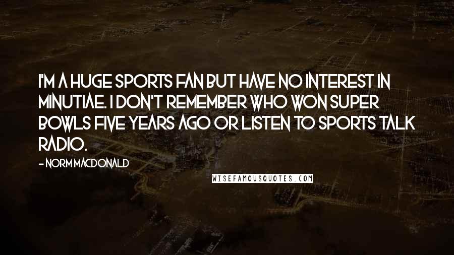 Norm MacDonald Quotes: I'm a huge sports fan but have no interest in minutiae. I don't remember who won Super Bowls five years ago or listen to sports talk radio.