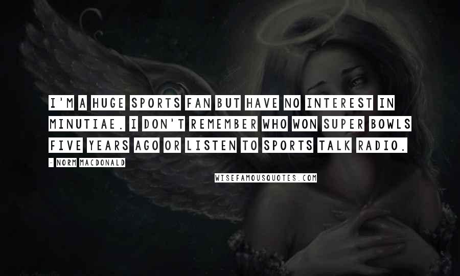 Norm MacDonald Quotes: I'm a huge sports fan but have no interest in minutiae. I don't remember who won Super Bowls five years ago or listen to sports talk radio.