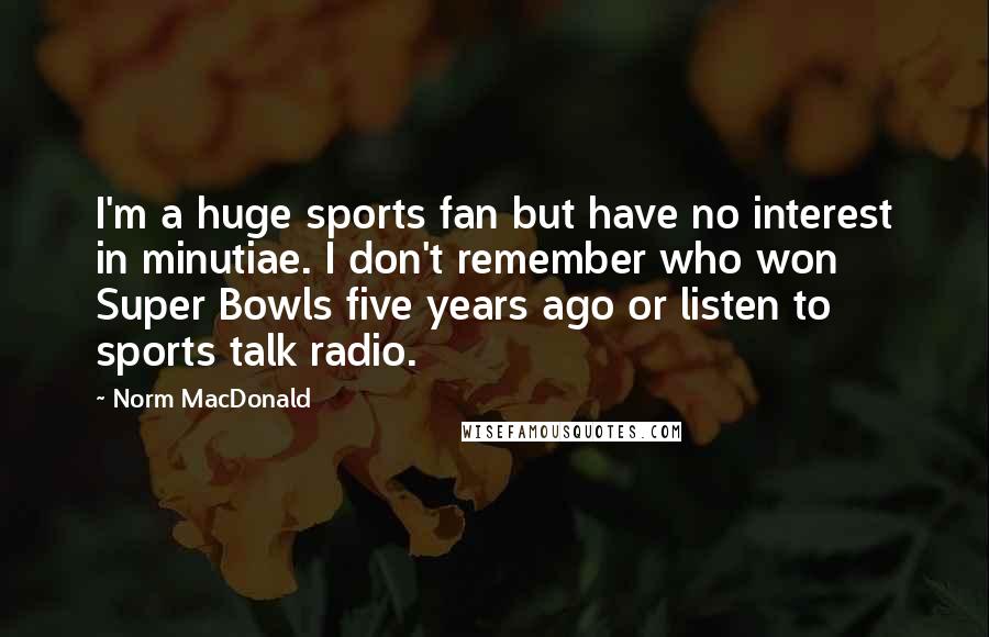 Norm MacDonald Quotes: I'm a huge sports fan but have no interest in minutiae. I don't remember who won Super Bowls five years ago or listen to sports talk radio.