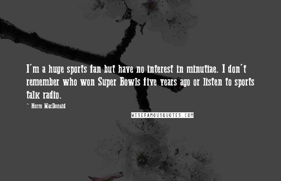 Norm MacDonald Quotes: I'm a huge sports fan but have no interest in minutiae. I don't remember who won Super Bowls five years ago or listen to sports talk radio.