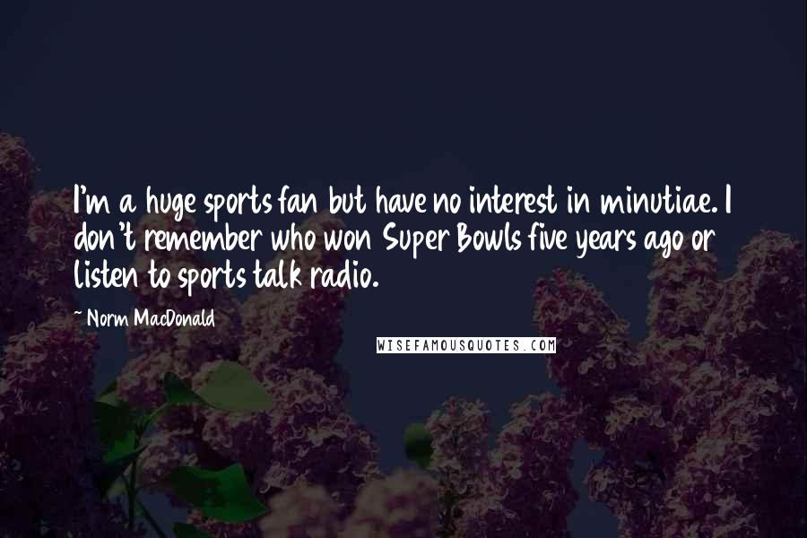 Norm MacDonald Quotes: I'm a huge sports fan but have no interest in minutiae. I don't remember who won Super Bowls five years ago or listen to sports talk radio.