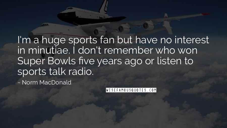 Norm MacDonald Quotes: I'm a huge sports fan but have no interest in minutiae. I don't remember who won Super Bowls five years ago or listen to sports talk radio.