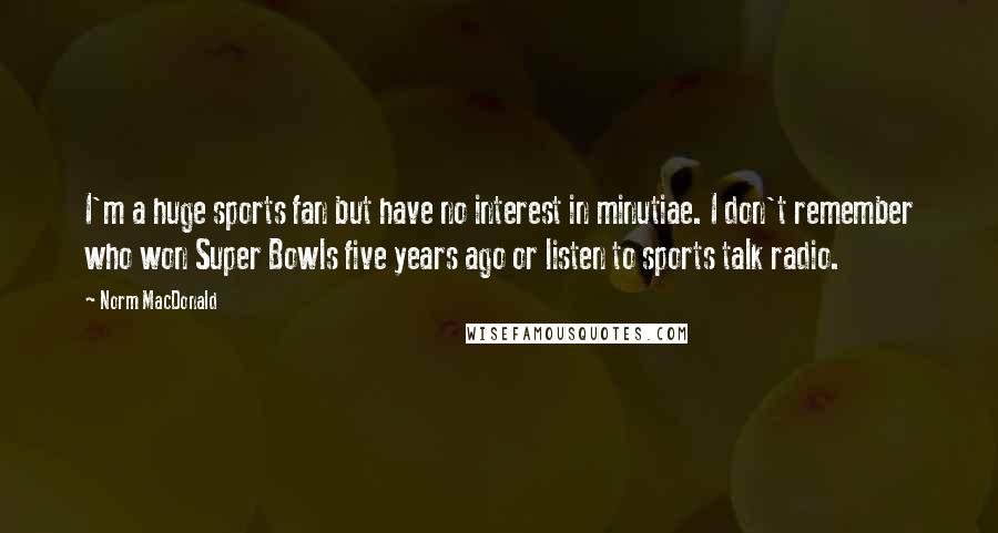 Norm MacDonald Quotes: I'm a huge sports fan but have no interest in minutiae. I don't remember who won Super Bowls five years ago or listen to sports talk radio.