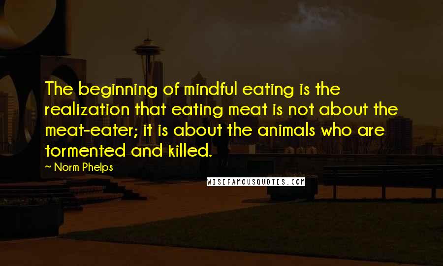 Norm Phelps Quotes: The beginning of mindful eating is the realization that eating meat is not about the meat-eater; it is about the animals who are tormented and killed.