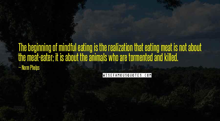 Norm Phelps Quotes: The beginning of mindful eating is the realization that eating meat is not about the meat-eater; it is about the animals who are tormented and killed.